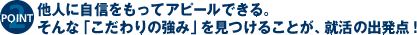 他人に自信をもってアピールできる。そんな「こだわりの強み」を見つけることが、就活の出発点。